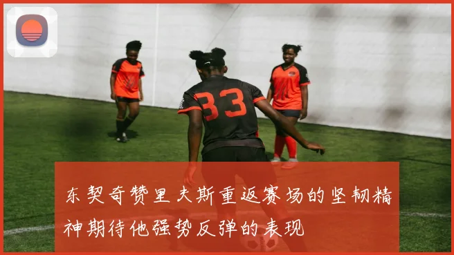 东契奇赞里夫斯重返赛场的坚韧精神期待他强势反弹的表现