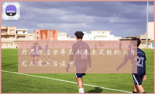 丹尼尔马尔蒂尼未来未定经纪人与尤文深入洽谈中