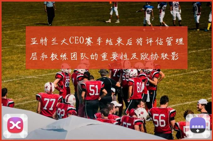 亚特兰大CEO赛季结束后将评估管理层和教练团队的重要性及欧协联影响