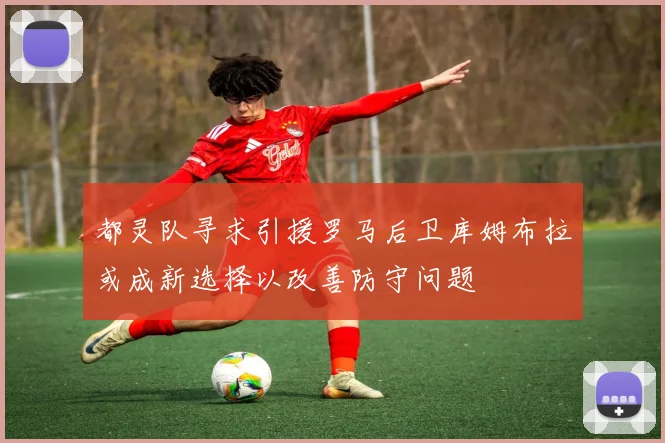 都灵队寻求引援罗马后卫库姆布拉或成新选择以改善防守问题