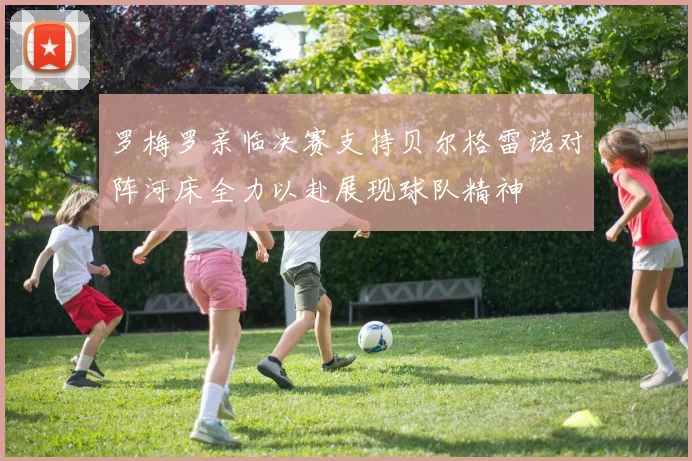 罗梅罗亲临决赛支持贝尔格雷诺对阵河床全力以赴展现球队精神