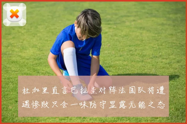 杜加里直言巴拉圭对阵法国队将遭遇惨败只会一味防守显露无能之态
