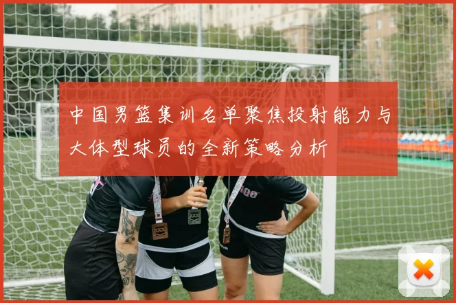 中国男篮集训名单聚焦投射能力与大体型球员的全新策略分析