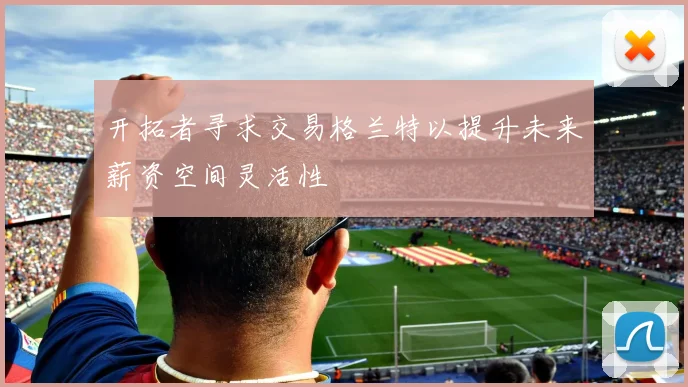 开拓者寻求交易格兰特以提升未来薪资空间灵活性