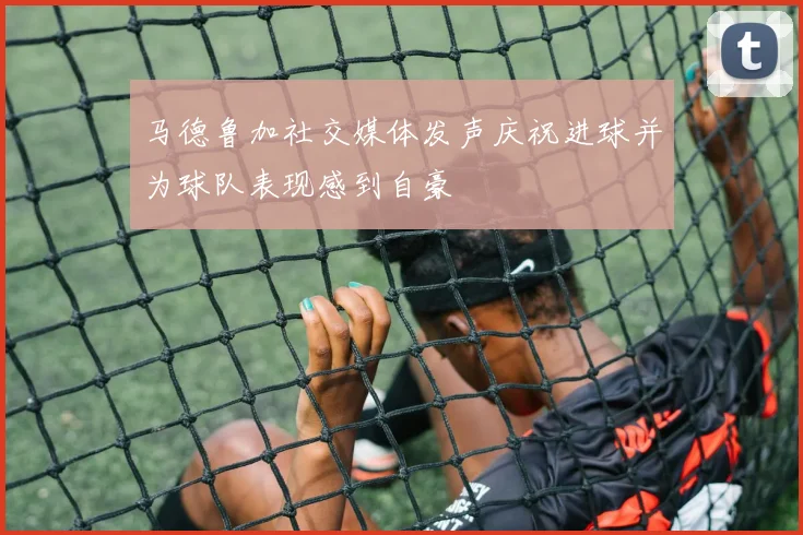 马德鲁加社交媒体发声庆祝进球并为球队表现感到自豪