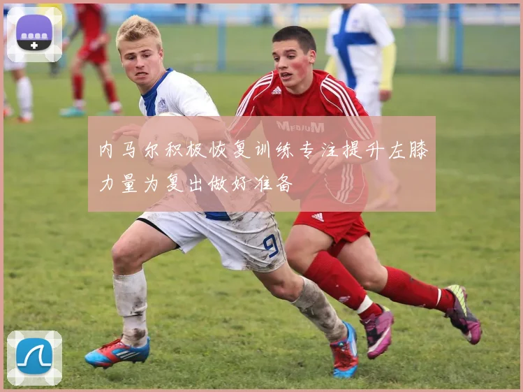 内马尔积极恢复训练专注提升左膝力量为复出做好准备