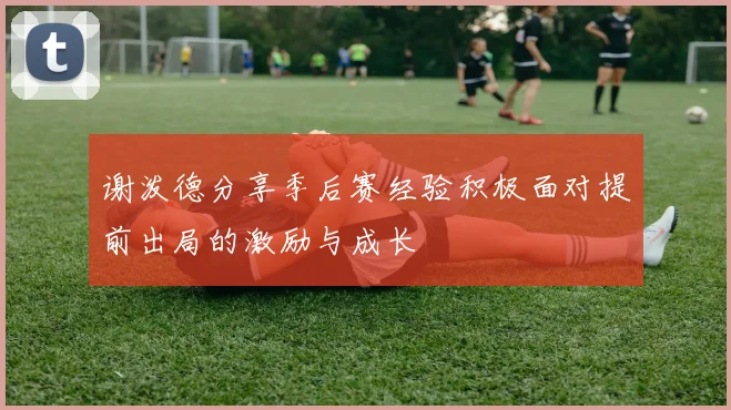谢泼德分享季后赛经验积极面对提前出局的激励与成长